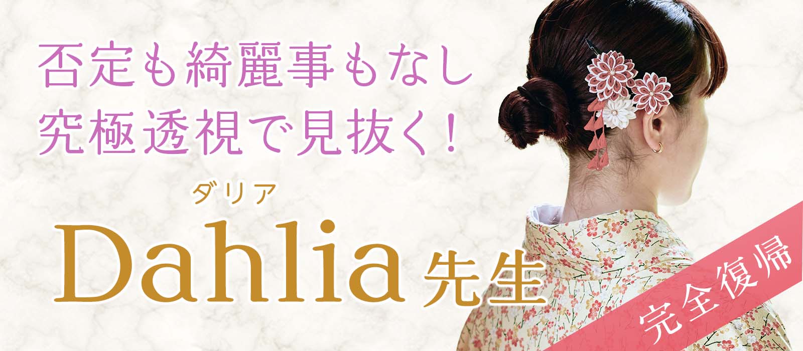 否定も綺麗事も一切なし！究極透視であらゆる原因を見抜く極上鑑定で支持を集めた実力派が待望の復帰 Dahlia (ダリア) 占い師